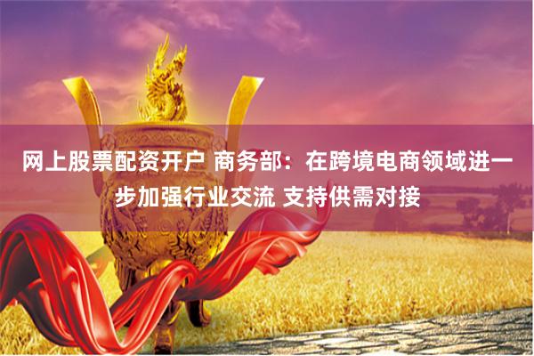 网上股票配资开户 商务部：在跨境电商领域进一步加强行业交流 支持供需对接