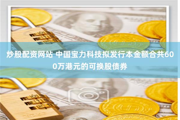 炒股配资网站 中国宝力科技拟发行本金额合共600万港元的可换股债券