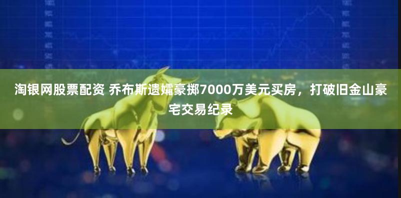 淘银网股票配资 乔布斯遗孀豪掷7000万美元买房，打破旧金山豪宅交易纪录