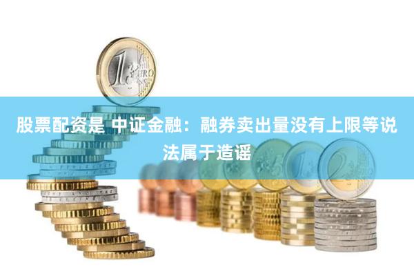 股票配资是 中证金融：融券卖出量没有上限等说法属于造谣