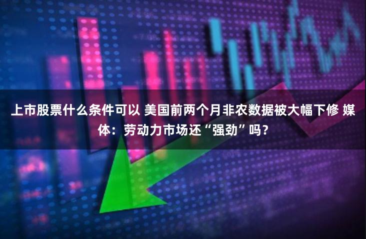 上市股票什么条件可以 美国前两个月非农数据被大幅下修 媒体：劳动力市场还“强劲”吗？